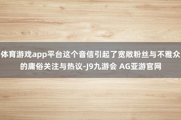 体育游戏app平台这个音信引起了宽敞粉丝与不雅众的庸俗关注与热议-J9九游会 AG亚游官网