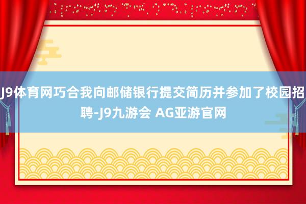 J9体育网巧合我向邮储银行提交简历并参加了校园招聘-J9九游会 AG亚游官网