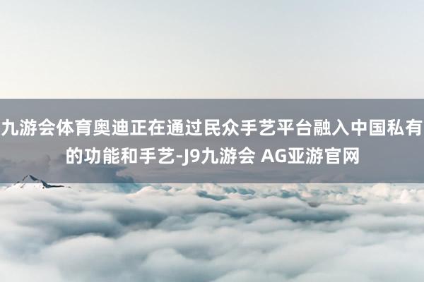 九游会体育奥迪正在通过民众手艺平台融入中国私有的功能和手艺-J9九游会 AG亚游官网