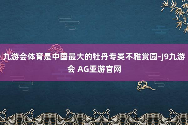 九游会体育是中国最大的牡丹专类不雅赏园-J9九游会 AG亚游官网