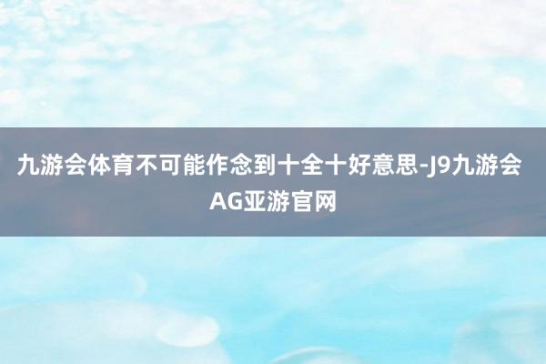 九游会体育不可能作念到十全十好意思-J9九游会 AG亚游官网
