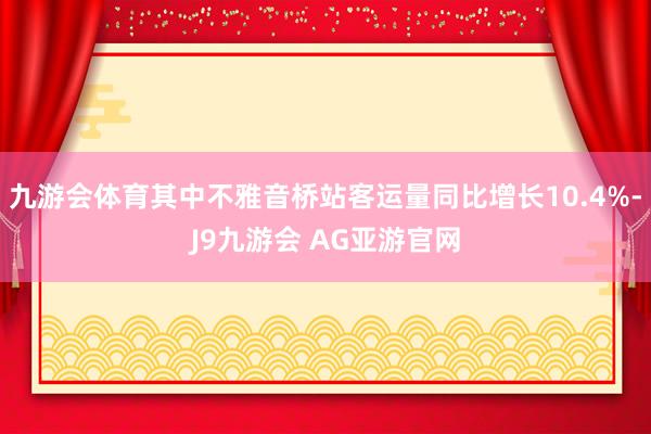九游会体育其中不雅音桥站客运量同比增长10.4%-J9九游会 AG亚游官网