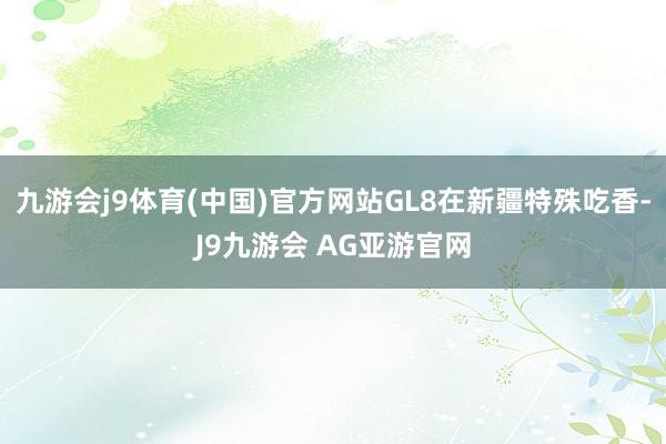 九游会j9体育(中国)官方网站GL8在新疆特殊吃香-J9九游会 AG亚游官网