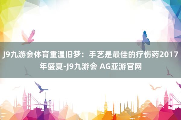 J9九游会体育重温旧梦：手艺是最佳的疗伤药2017年盛夏-J9九游会 AG亚游官网