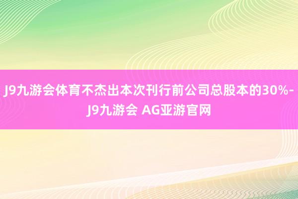 J9九游会体育不杰出本次刊行前公司总股本的30%-J9九游会 AG亚游官网