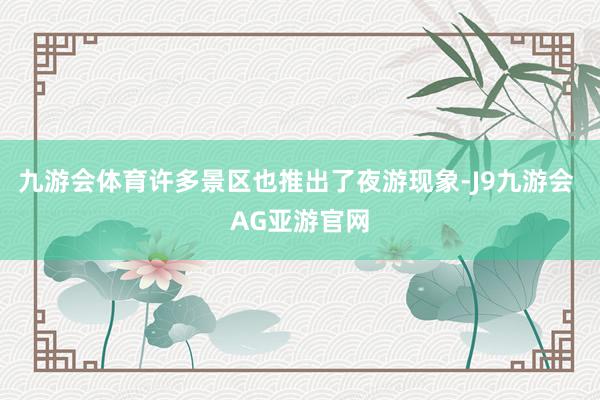 九游会体育许多景区也推出了夜游现象-J9九游会 AG亚游官网