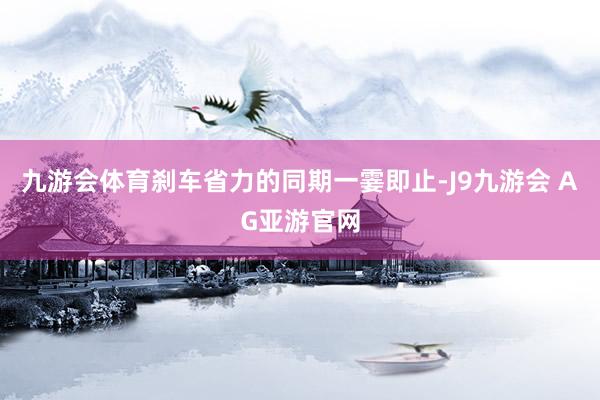 九游会体育刹车省力的同期一霎即止-J9九游会 AG亚游官网