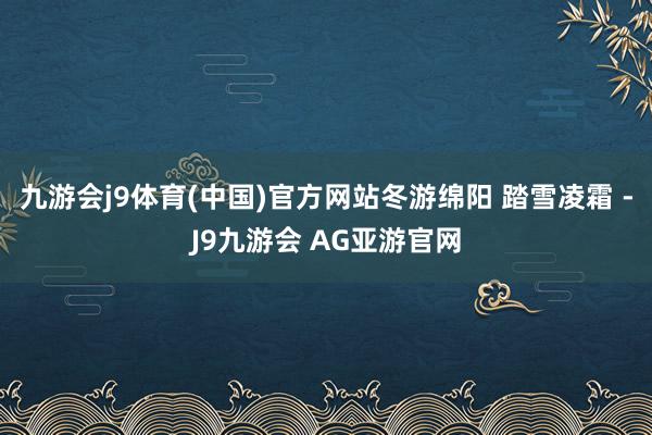 九游会j9体育(中国)官方网站冬游绵阳 踏雪凌霜 -J9九游会 AG亚游官网