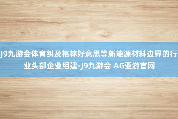 J9九游会体育纠及格林好意思等新能源材料边界的行业头部企业组建-J9九游会 AG亚游官网