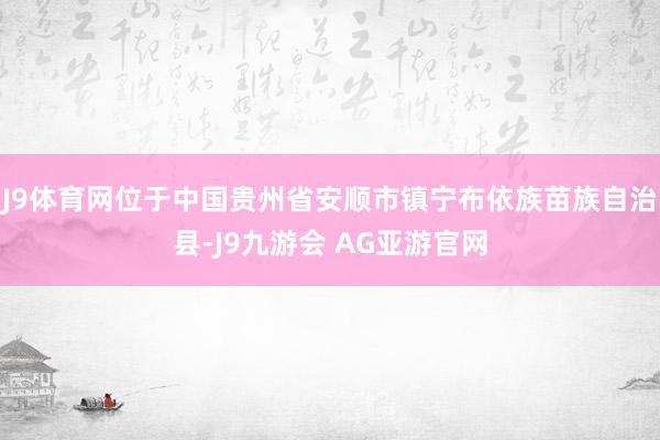 J9体育网位于中国贵州省安顺市镇宁布依族苗族自治县-J9九游会 AG亚游官网
