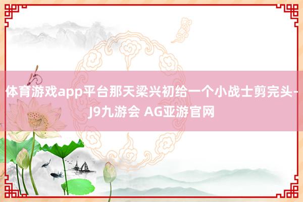 体育游戏app平台那天梁兴初给一个小战士剪完头-J9九游会 AG亚游官网
