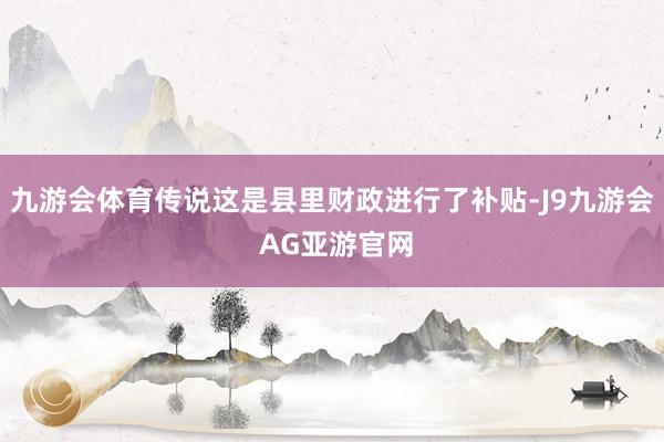 九游会体育传说这是县里财政进行了补贴-J9九游会 AG亚游官网
