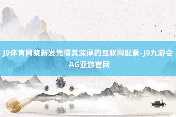J9体育网蔡新发凭借其深厚的互联网配景-J9九游会 AG亚游官网