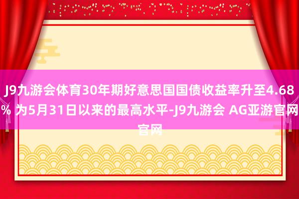 J9九游会体育30年期好意思国国债收益率升至4.68% 为5月31日以来的最高水平-J9九游会 AG亚游官网