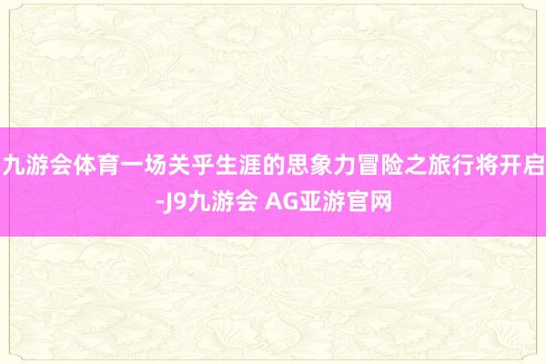 九游会体育一场关乎生涯的思象力冒险之旅行将开启-J9九游会 AG亚游官网