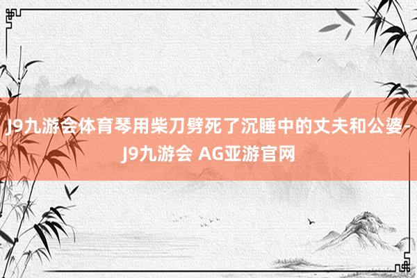 J9九游会体育琴用柴刀劈死了沉睡中的丈夫和公婆-J9九游会 AG亚游官网