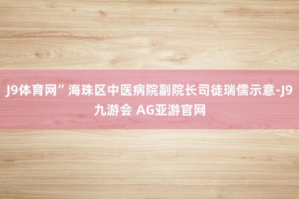 J9体育网”海珠区中医病院副院长司徒瑞儒示意-J9九游会 AG亚游官网