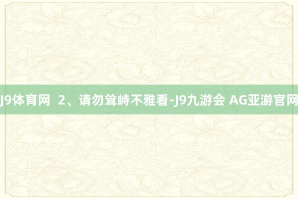 J9体育网  2、请勿耸峙不雅看-J9九游会 AG亚游官网