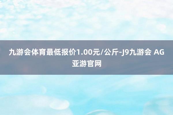 九游会体育最低报价1.00元/公斤-J9九游会 AG亚游官网