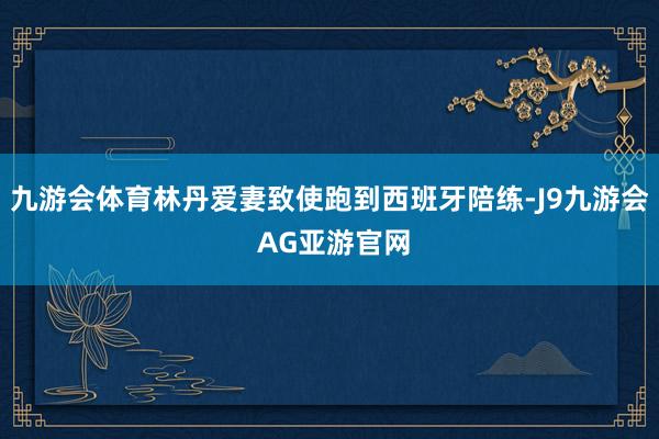 九游会体育林丹爱妻致使跑到西班牙陪练-J9九游会 AG亚游官网
