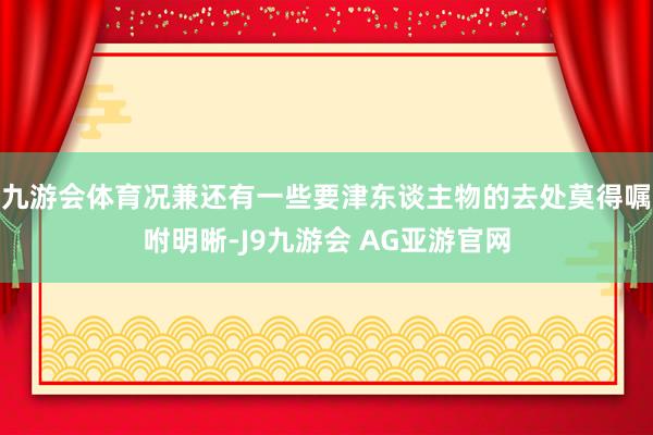 九游会体育况兼还有一些要津东谈主物的去处莫得嘱咐明晰-J9九游会 AG亚游官网