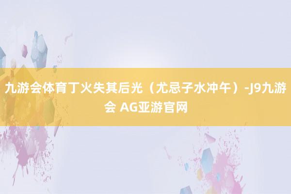 九游会体育丁火失其后光（尤忌子水冲午）-J9九游会 AG亚游官网