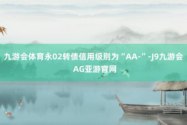 九游会体育永02转债信用级别为“AA-”-J9九游会 AG亚游官网