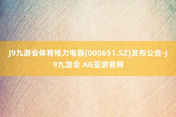 J9九游会体育格力电器(000651.SZ)发布公告-J9九游会 AG亚游官网