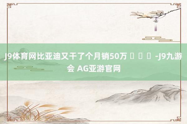 J9体育网比亚迪又干了个月销50万 ​​​-J9九游会 AG亚游官网