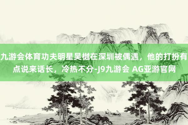 九游会体育功夫明星吴樾在深圳被偶遇，他的打扮有点说来话长，冷热不分-J9九游会 AG亚游官网