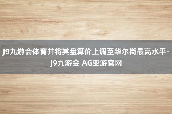 J9九游会体育并将其盘算价上调至华尔街最高水平-J9九游会 AG亚游官网