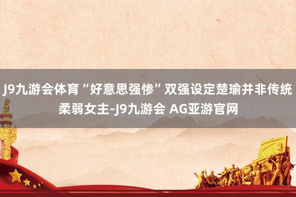 J9九游会体育“好意思强惨”双强设定楚瑜并非传统柔弱女主-J9九游会 AG亚游官网