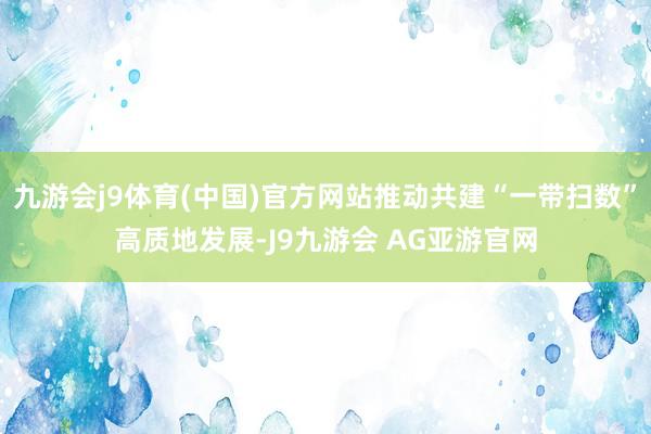 九游会j9体育(中国)官方网站推动共建“一带扫数”高质地发展-J9九游会 AG亚游官网