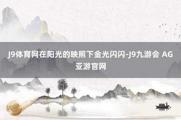 J9体育网在阳光的映照下金光闪闪-J9九游会 AG亚游官网