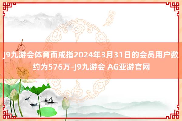 J9九游会体育而戒指2024年3月31日的会员用户数约为576万-J9九游会 AG亚游官网