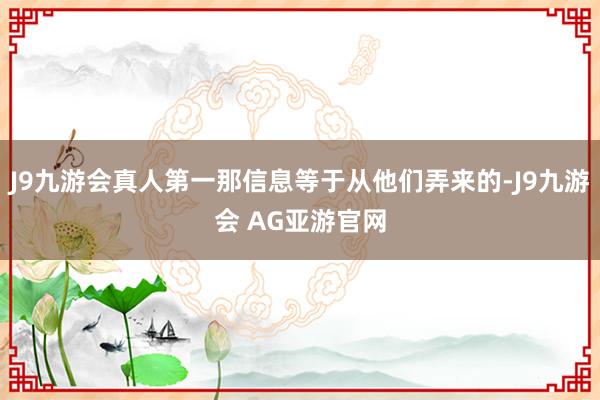 J9九游会真人第一那信息等于从他们弄来的-J9九游会 AG亚游官网