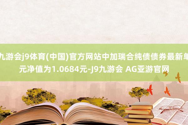 九游会j9体育(中国)官方网站中加瑞合纯债债券最新单元净值为1.0684元-J9九游会 AG亚游官网