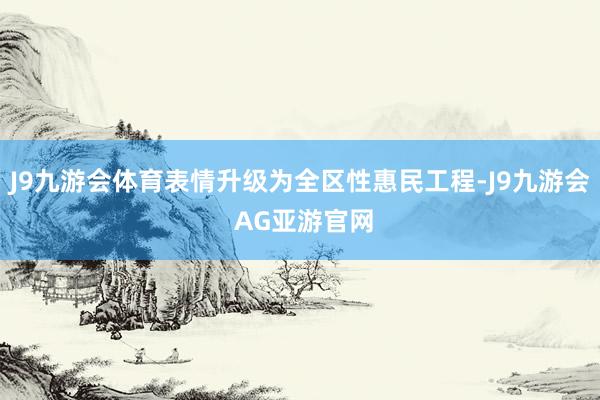 J9九游会体育表情升级为全区性惠民工程-J9九游会 AG亚游官网
