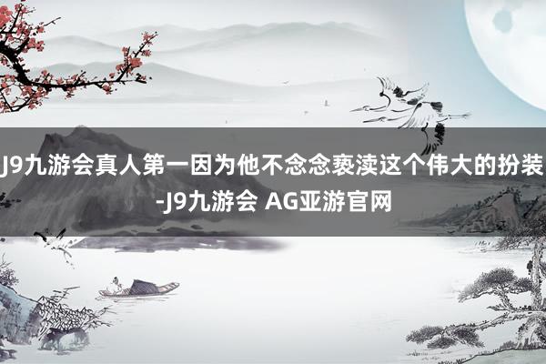 J9九游会真人第一因为他不念念亵渎这个伟大的扮装-J9九游会 AG亚游官网