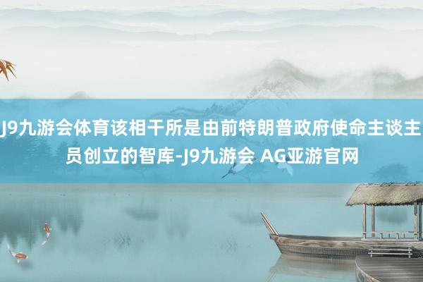 J9九游会体育该相干所是由前特朗普政府使命主谈主员创立的智库-J9九游会 AG亚游官网