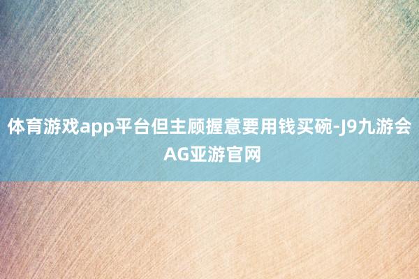 体育游戏app平台但主顾握意要用钱买碗-J9九游会 AG亚游官网