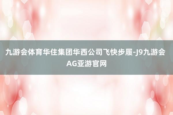 九游会体育华住集团华西公司飞快步履-J9九游会 AG亚游官网