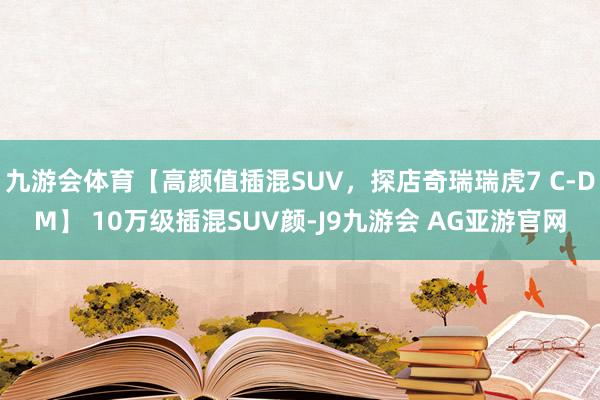 九游会体育【高颜值插混SUV，探店奇瑞瑞虎7 C-DM】 10万级插混SUV颜-J9九游会 AG亚游官网