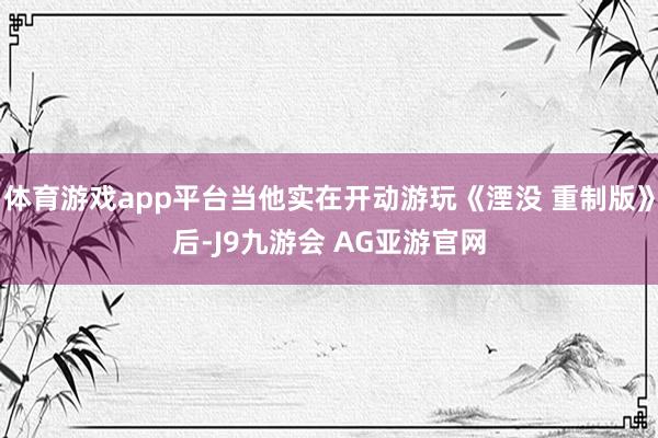 体育游戏app平台当他实在开动游玩《湮没 重制版》后-J9九游会 AG亚游官网