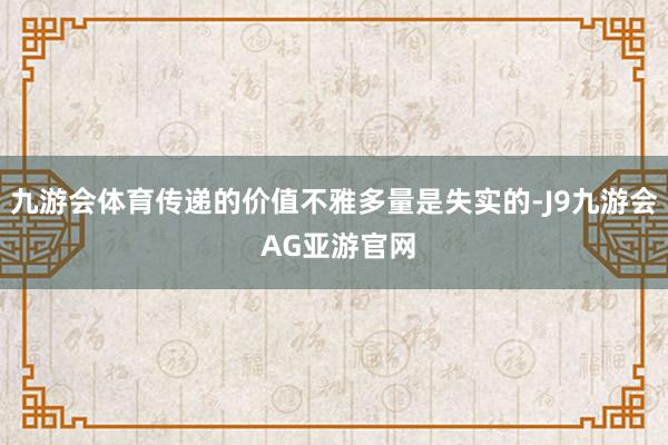 九游会体育传递的价值不雅多量是失实的-J9九游会 AG亚游官网