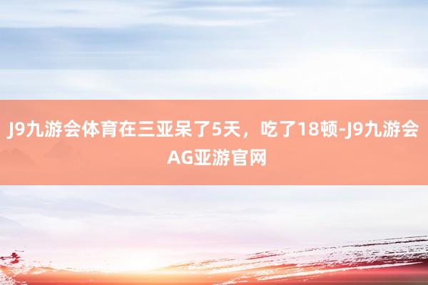 J9九游会体育在三亚呆了5天，吃了18顿-J9九游会 AG亚游官网