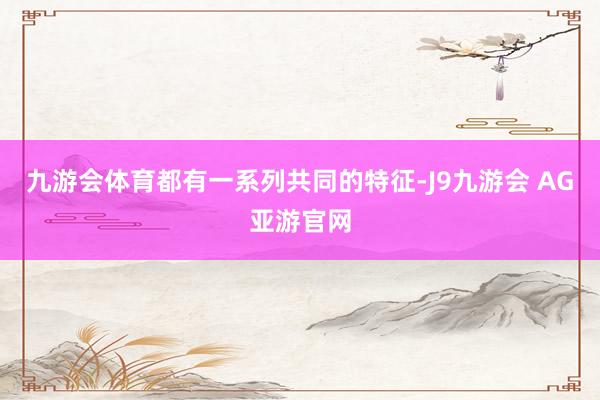 九游会体育都有一系列共同的特征-J9九游会 AG亚游官网