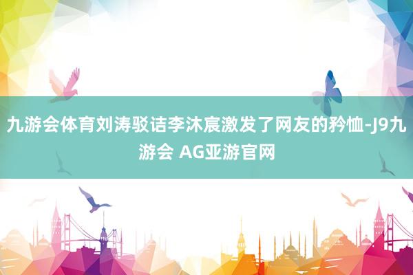 九游会体育刘涛驳诘李沐宸激发了网友的矜恤-J9九游会 AG亚游官网