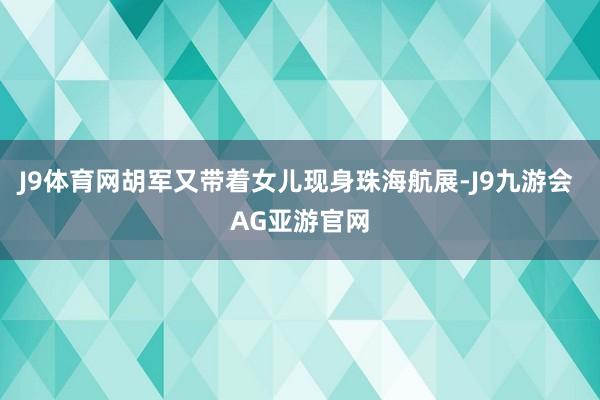 J9体育网胡军又带着女儿现身珠海航展-J9九游会 AG亚游官网