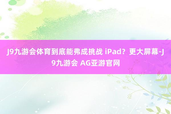 J9九游会体育到底能弗成挑战 iPad？更大屏幕-J9九游会 AG亚游官网